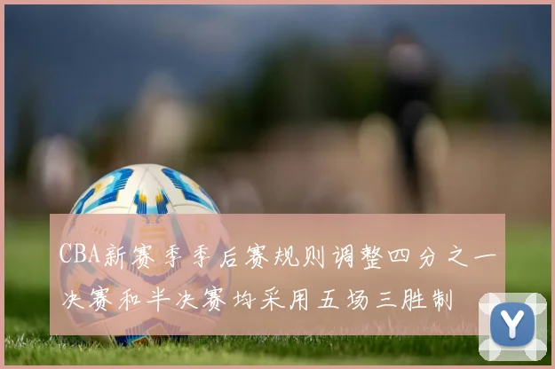 CBA新赛季季后赛规则调整四分之一决赛和半决赛均采用五场三胜制