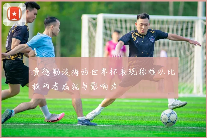费德勒谈梅西世界杯表现称难以比较两者成就与影响力