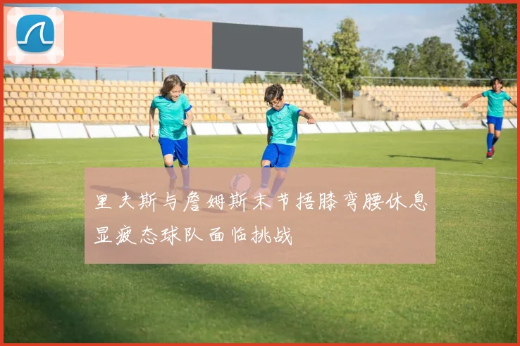里夫斯与詹姆斯末节捂膝弯腰休息显疲态球队面临挑战