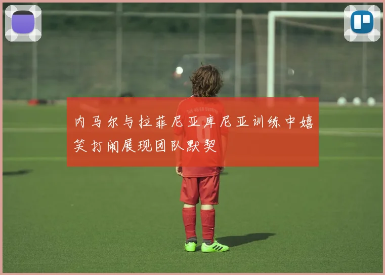 内马尔与拉菲尼亚库尼亚训练中嬉笑打闹展现团队默契