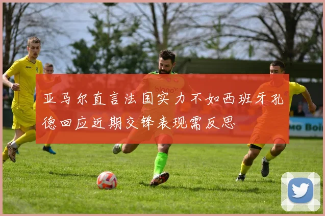 亚马尔直言法国实力不如西班牙孔德回应近期交锋表现需反思