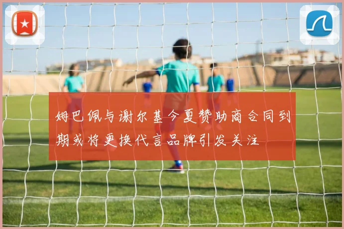 姆巴佩与谢尔基今夏赞助商合同到期或将更换代言品牌引发关注