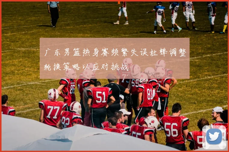广东男篮热身赛频繁失误杜锋调整轮换策略以应对挑战