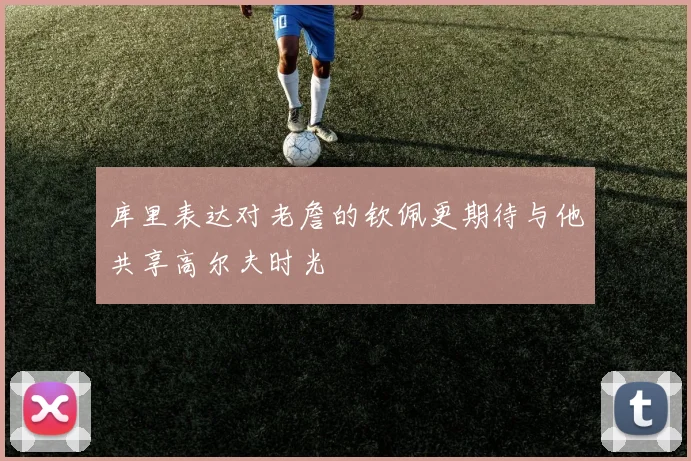 库里表达对老詹的钦佩更期待与他共享高尔夫时光