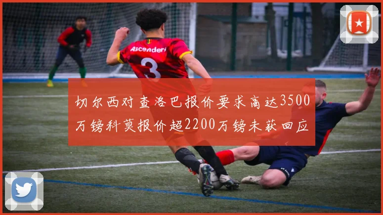 切尔西对查洛巴报价要求高达3500万镑科莫报价超2200万镑未获回应