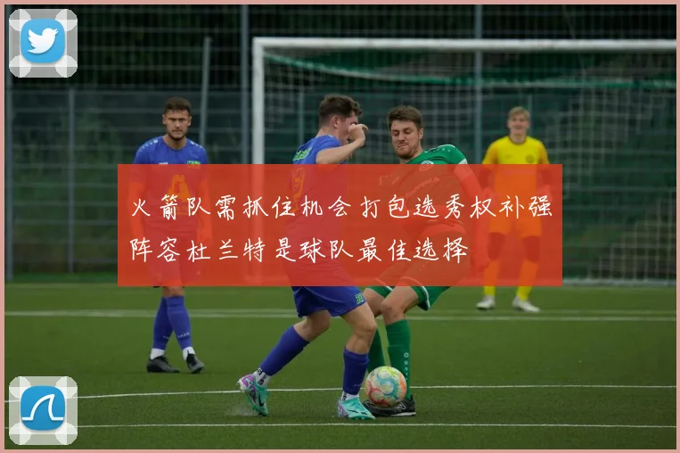 火箭队需抓住机会打包选秀权补强阵容杜兰特是球队最佳选择