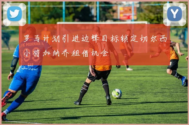 罗马计划引进边锋目标锁定切尔西小将加纳乔租借机会