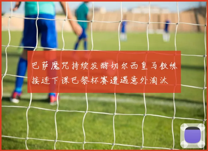 巴萨魔咒持续发酵切尔西皇马教练接连下课巴黎杯赛遭遇意外淘汰