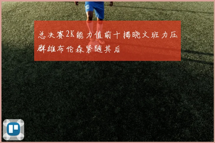 总决赛2K能力值前十揭晓文班力压群雄布伦森紧随其后