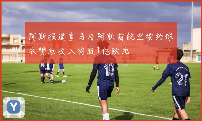 阿斯报道皇马与阿联酋航空续约球衣赞助收入将近1亿欧元