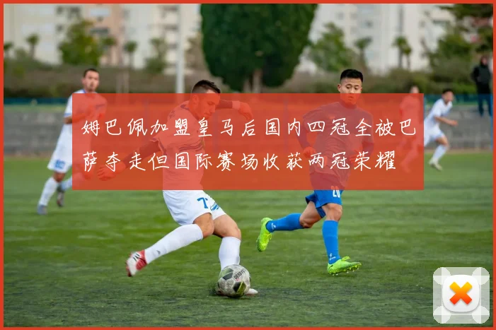 姆巴佩加盟皇马后国内四冠全被巴萨夺走但国际赛场收获两冠荣耀