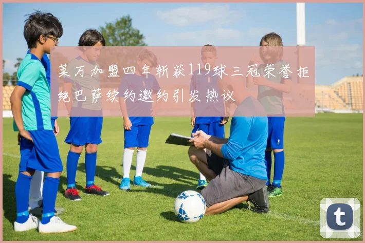 莱万加盟四年斩获119球三冠荣誉拒绝巴萨续约邀约引发热议