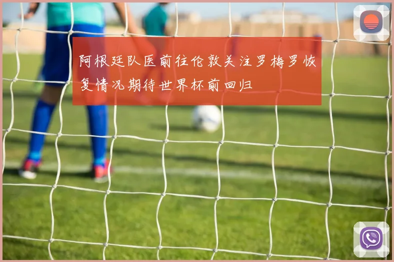 阿根廷队医前往伦敦关注罗梅罗恢复情况期待世界杯前回归