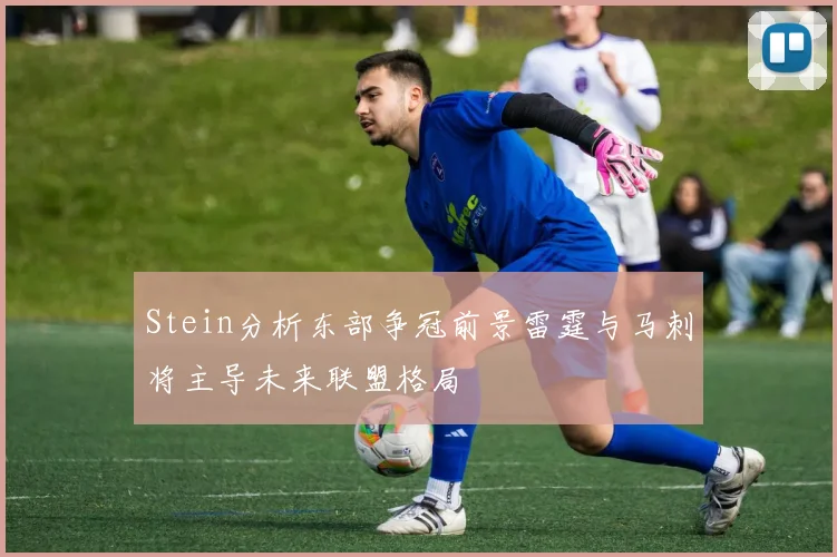 Stein分析东部争冠前景雷霆与马刺将主导未来联盟格局