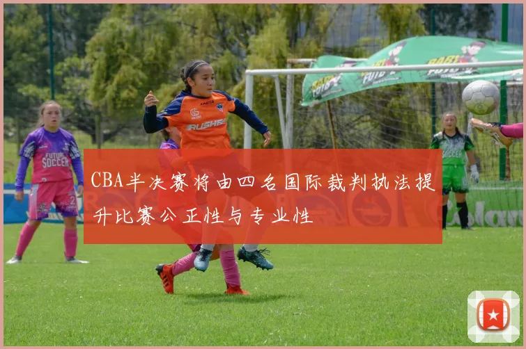 CBA半决赛将由四名国际裁判执法提升比赛公正性与专业性