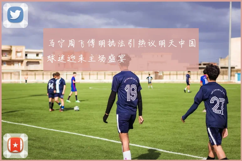 马宁周飞傅明执法引热议明天中国球迷迎来主场盛宴
