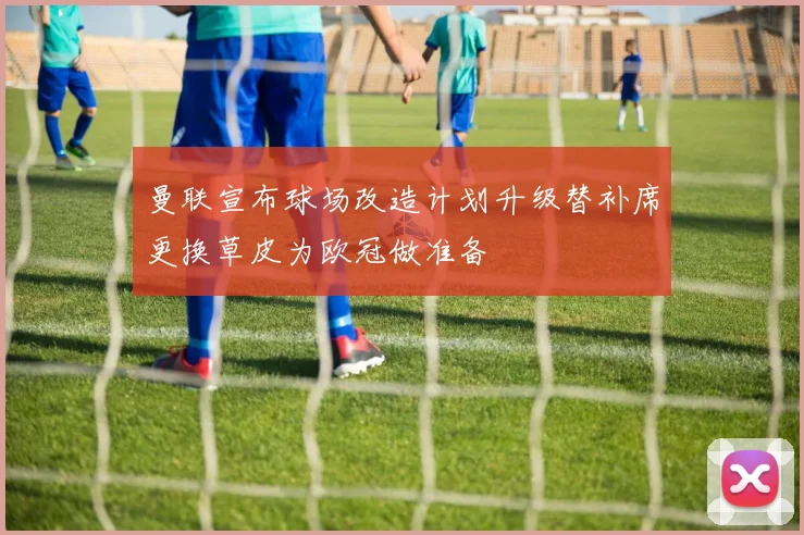 曼联宣布球场改造计划升级替补席更换草皮为欧冠做准备
