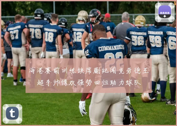 海港赛前训练缺席蒯纪闻克劳德王燊超李帅傅欢强势回归助力球队