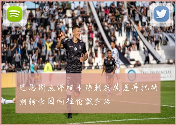 巴恩斯点评纽卡热刺发展差异托纳利转会因向往伦敦生活