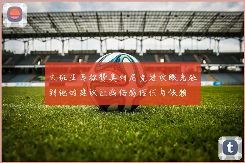 文班亚马称赞奥利尼克进攻眼光独到他的建议让我倍感信任与依赖