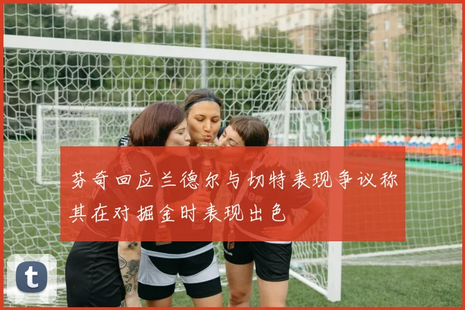 芬奇回应兰德尔与切特表现争议称其在对掘金时表现出色