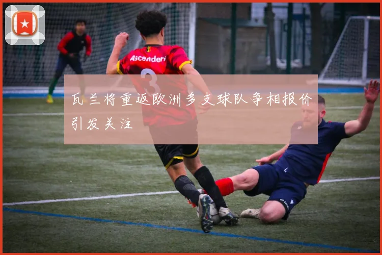 瓦兰将重返欧洲多支球队争相报价引发关注