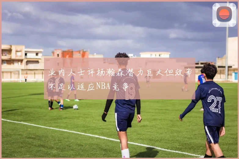 业内人士评杨瀚森潜力巨大但效率不足以适应NBA竞争
