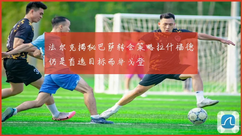 法尔克揭秘巴萨转会策略拉什福德仍是首选目标而非戈登